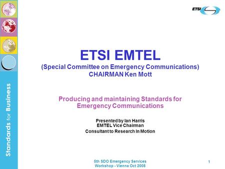5th SDO Emergency Services Workshop - Vienna Oct 2008 1 ETSI EMTEL (Special Committee on Emergency Communications) CHAIRMAN Ken Mott Producing and maintaining.