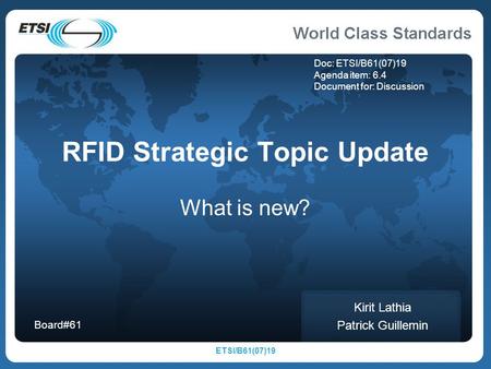 ETSI/B61(07)19 RFID Strategic Topic Update What is new? Kirit Lathia Patrick Guillemin Board#61 Doc: ETSI/B61(07)19 Agenda item: 6.4 Document for: Discussion.