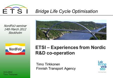 Bridge Life Cycle Optimisation ETSI – Experiences from Nordic R&D co-operation Timo Tirkkonen Finnish Transport Agency 14.3.2012 Timo Tirkkonen NordFoU-seminar.