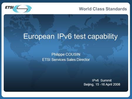 World Class Standards European IPv6 test capability Philippe COUSIN ETSI Services Sales Director IPv6 Summit Beijing, 15 -16 April 2008.