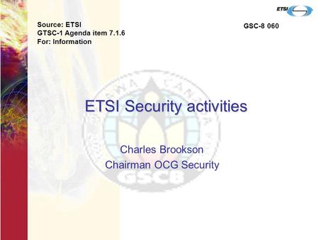ETSI Security activities Charles Brookson Chairman OCG Security Source: ETSI GTSC-1 Agenda item 7.1.6 For: Information GSC-8 060.