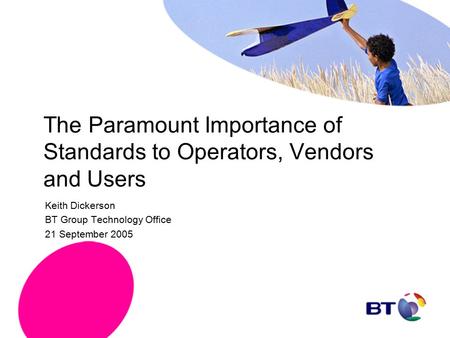 The Paramount Importance of Standards to Operators, Vendors and Users Keith Dickerson BT Group Technology Office 21 September 2005.
