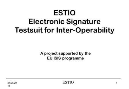 1 ESTIO 21/05/2015 Electronic Signature Testsuit for Inter-Operability A project supported by the EU ISIS programme.