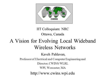 IIT Colloquium: NRC Ottawa, Canada A Vision for Evolving Local Wideband Wireless Networks Kaveh Pahlavan, Professor of Electrical and Computer Engineering.