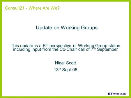 This update is a BT perspective of Working Group status including input from the Co-Chair call of 7 th September Nigel Scott 13 th Sept 05 Consult21 -
