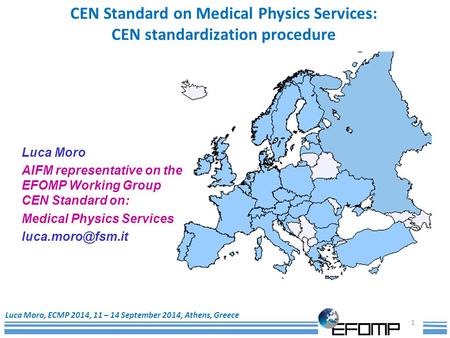 1 Luca Moro, ECMP 2014, 11 – 14 September 2014, Athens, Greece CEN Standard on Medical Physics Services: CEN standardization procedure Luca Moro AIFM representative.