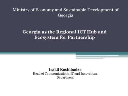 Georgia as the Regional ICT Hub and Ecosystem for Partnership Irakli Kashibadze Head of Communications, IT and Innovations Department Ministry of Economy.