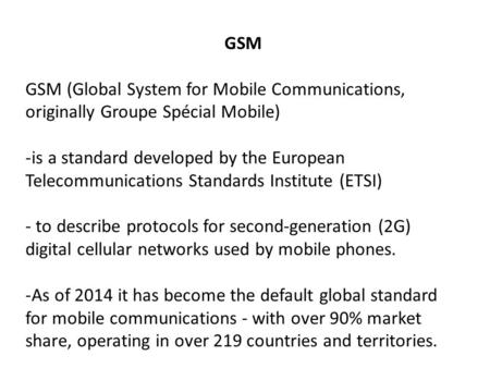 GSM GSM (Global System for Mobile Communications, originally Groupe Spécial Mobile) -is a standard developed by the European Telecommunications Standards.