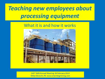 143 rd SME Annual Meeting 26 February 2014 Mike Albrecht, PE www.smartdogmining.com Teaching new employees about processing equipment What it is and how.