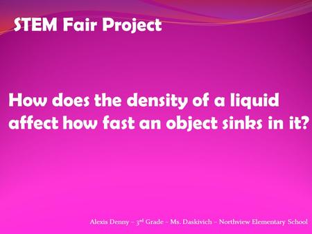 STEM Fair Project How does the density of a liquid affect how fast an object sinks in it? Alexis Denny – 3 rd Grade – Ms. Daskivich – Northview Elementary.