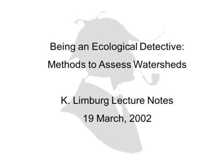 Being an Ecological Detective: Methods to Assess Watersheds K. Limburg Lecture Notes 19 March, 2002.