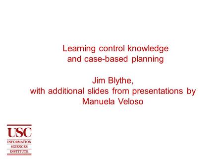 Learning control knowledge and case-based planning Jim Blythe, with additional slides from presentations by Manuela Veloso.