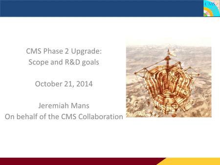 CMS Phase 2 Upgrade: Scope and R&D goals CMS Phase 2 Upgrade: Scope and R&D goals October 21, 2014 Jeremiah Mans On behalf of the CMS Collaboration.