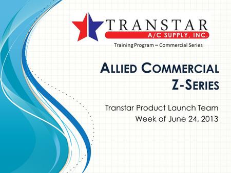 A LLIED C OMMERCIAL Z-S ERIES Transtar Product Launch Team Week of June 24, 2013 Training Program – Commercial Series.