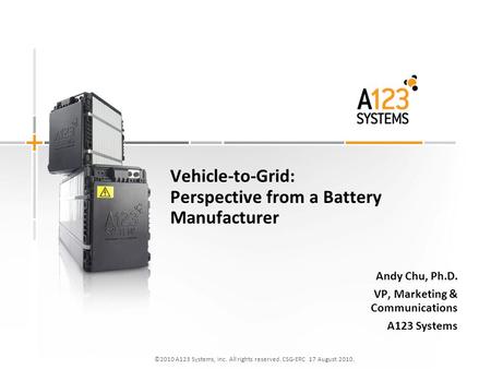 ©2010 A123 Systems, Inc. All rights reserved. CSG-ERC 17 August 2010. Vehicle-to-Grid: Perspective from a Battery Manufacturer Andy Chu, Ph.D. VP, Marketing.