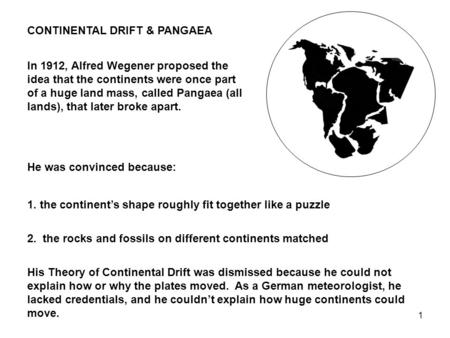 1 CONTINENTAL DRIFT & PANGAEA In 1912, Alfred Wegener proposed the idea that the continents were once part of a huge land mass, called Pangaea (all lands),