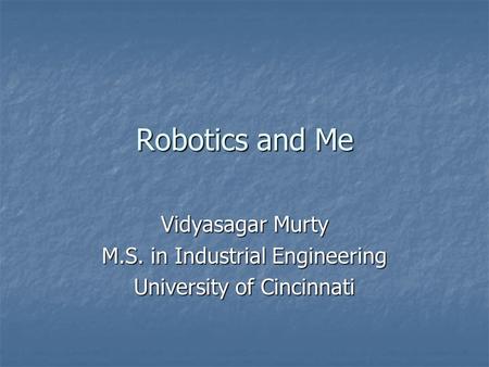 Robotics and Me Vidyasagar Murty M.S. in Industrial Engineering University of Cincinnati.