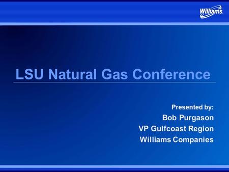 LSU Natural Gas Conference Presented by: Bob Purgason VP Gulfcoast Region Williams Companies.