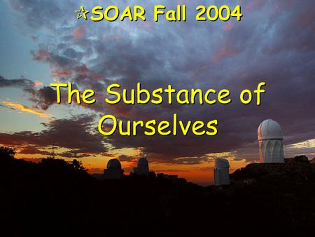 The Substance of Ourselves  SOAR Fall 2004. Evening Came … “As the universe expanded and cooled, darkness descended,