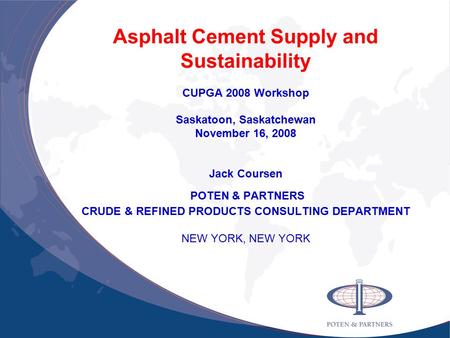 Asphalt Cement Supply and Sustainability CUPGA 2008 Workshop Saskatoon, Saskatchewan November 16, 2008 Jack Coursen POTEN & PARTNERS CRUDE & REFINED PRODUCTS.