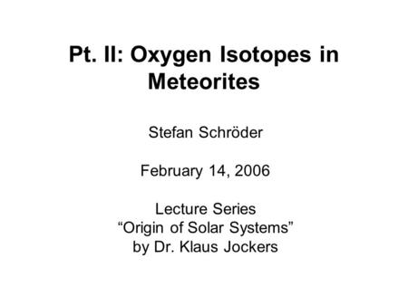 Pt. II: Oxygen Isotopes in Meteorites Stefan Schröder February 14, 2006 Lecture Series “Origin of Solar Systems” by Dr. Klaus Jockers.
