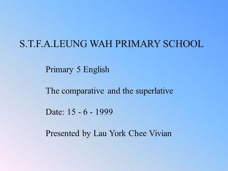 S.T.F.A.LEUNG WAH PRIMARY SCHOOL Primary 5 English The comparative and the superlative Date: 15 - 6 - 1999 Presented by Lau York Chee Vivian.