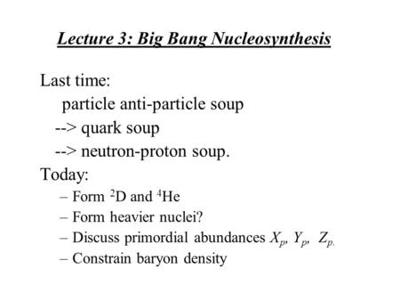Lecture 3: Big Bang Nucleosynthesis Last time: particle anti-particle soup --> quark soup --> neutron-proton soup. Today: –Form 2 D and 4 He –Form heavier.