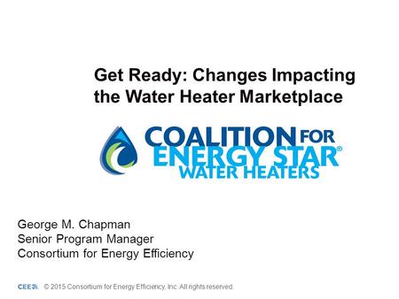 Get Ready: Changes Impacting the Water Heater Marketplace George M. Chapman Senior Program Manager Consortium for Energy Efficiency © 2015 Consortium for.