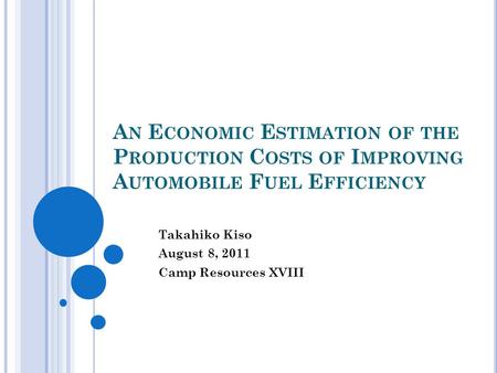 A N E CONOMIC E STIMATION OF THE P RODUCTION C OSTS OF I MPROVING A UTOMOBILE F UEL E FFICIENCY Takahiko Kiso August 8, 2011 Camp Resources XVIII.