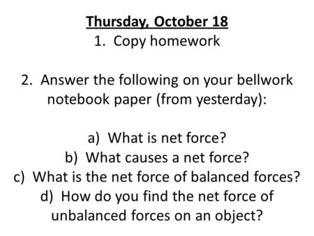 Thursday, October 18 1. Copy homework 2. Answer the following on your bellwork notebook paper (from yesterday): a) What is net force? b) What causes a.