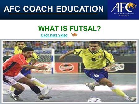 AFC COACH EDUCATION WHAT IS FUTSAL? Click here video Click here video.