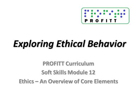 Exploring Ethical Behavior PROFITT Curriculum Soft Skills Module 12 Ethics – An Overview of Core Elements.