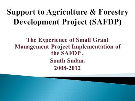 The Experience of Small Grant Management Project Implementation of the SAFDP, South Sudan. 2008-2012 1.