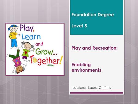 Foundation Degree Level 5 Play and Recreation: Enabling environments Lecturer: Laura Griffiths.