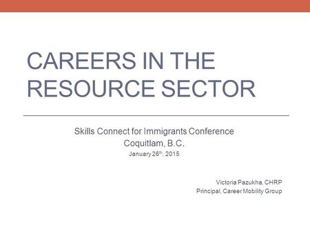 CAREERS IN THE RESOURCE SECTOR Skills Connect for Immigrants Conference Coquitlam, B.C. January 26 th, 2015 Victoria Pazukha, CHRP Principal, Career Mobility.