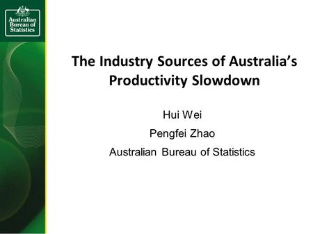 The Industry Sources of Australia’s Productivity Slowdown Hui Wei Pengfei Zhao Australian Bureau of Statistics.