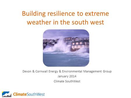 Building resilience to extreme weather in the south west Devon & Cornwall Energy & Environmental Management Group January 2014 Climate SouthWest.