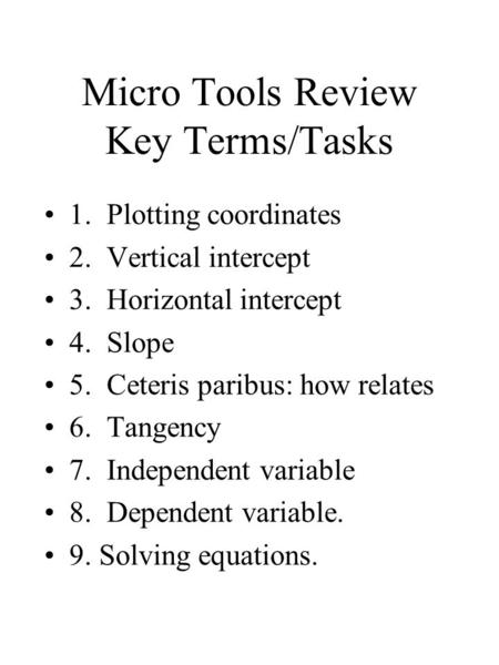 Micro Tools Review Key Terms/Tasks 1. Plotting coordinates 2. Vertical intercept 3. Horizontal intercept 4. Slope 5. Ceteris paribus: how relates 6. Tangency.