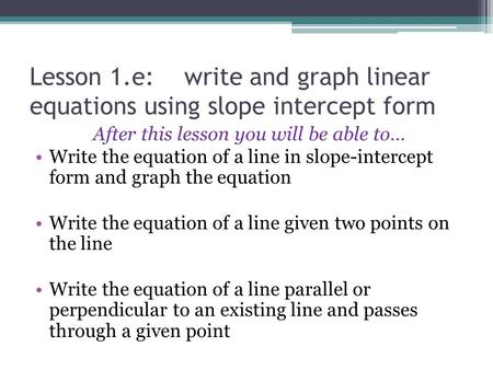 Lesson 1.e: write and graph linear equations using slope intercept form After this lesson you will be able to… Write the equation of a line in slope-intercept.