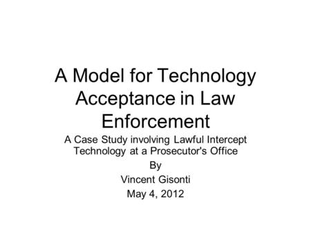 A Model for Technology Acceptance in Law Enforcement A Case Study involving Lawful Intercept Technology at a Prosecutor's Office By Vincent Gisonti May.