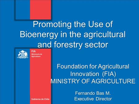 Foundation for Agricultural Innovation (FIA) MINISTRY OF AGRICULTURE Fernando Bas M. Executive Director Promoting the Use of Bioenergy in the agricultural.