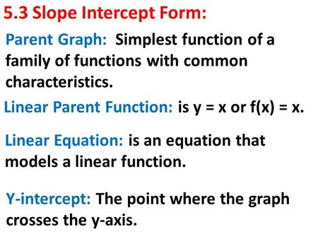 5.3 Slope Intercept Form: Parent Graph: Simplest function of a family of functions with common characteristics. Linear Parent Function: is y = x or f(x)