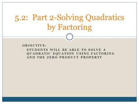 OBJECTIVE: STUDENTS WILL BE ABLE TO SOLVE A QUADRATIC EQUATION USING FACTORING AND THE ZERO PRODUCT PROPERTY 5.2: Part 2-Solving Quadratics by Factoring.