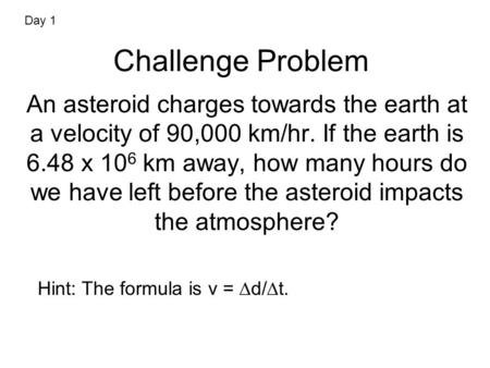 Challenge Problem An asteroid charges towards the earth at a velocity of 90,000 km/hr. If the earth is 6.48 x 10 6 km away, how many hours do we have left.