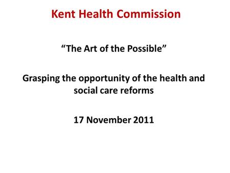 Kent Health Commission “The Art of the Possible” Grasping the opportunity of the health and social care reforms 17 November 2011.
