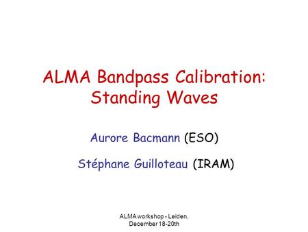 ALMA workshop - Leiden, December 18-20th ALMA Bandpass Calibration: Standing Waves Aurore Bacmann (ESO) Stéphane Guilloteau (IRAM)