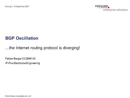Swinog-3, 19 September 2001 Fabien Berger, BGP Oscillation …the Internet routing protocol is diverging! Fabien Berger CCIE#6143 IP-Plus.