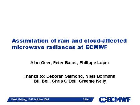 Slide 1 IPWG, Beijing, 13-17 October 2008 Slide 1 Assimilation of rain and cloud-affected microwave radiances at ECMWF Alan Geer, Peter Bauer, Philippe.