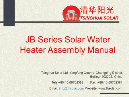 清华阳光 TSINGHUA SOLAR JB Series Solar Water Heater Assembly Manual Tsinghua Solar Ltd. Yangfang County, Changping District, Beijing, 102205, China Tele:+86-10-69762582.