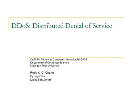 DDoS: Distributed Denial of Service Cs5090: Advanced Computer Networks, fall 2004 Department of Computer Science Michigan Tech University Rock K. C. Chang.